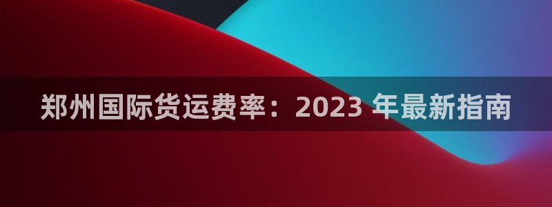 尊龙凯时官网版登录：郑州国际货运费率：2023 年最新指